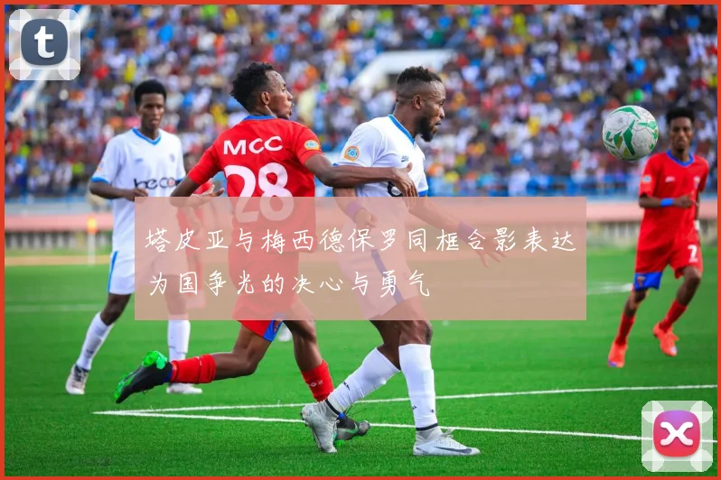 塔皮亚与梅西德保罗同框合影表达为国争光的决心与勇气