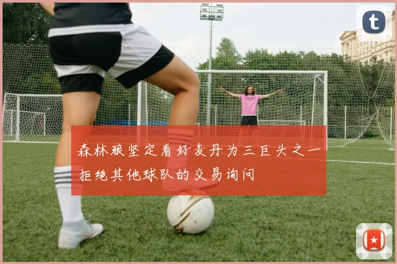 森林狼坚定看好麦丹为三巨头之一拒绝其他球队的交易询问