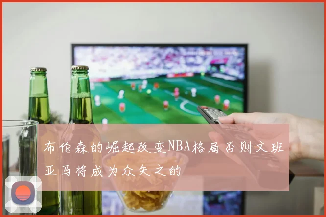 布伦森的崛起改变NBA格局否则文班亚马将成为众矢之的