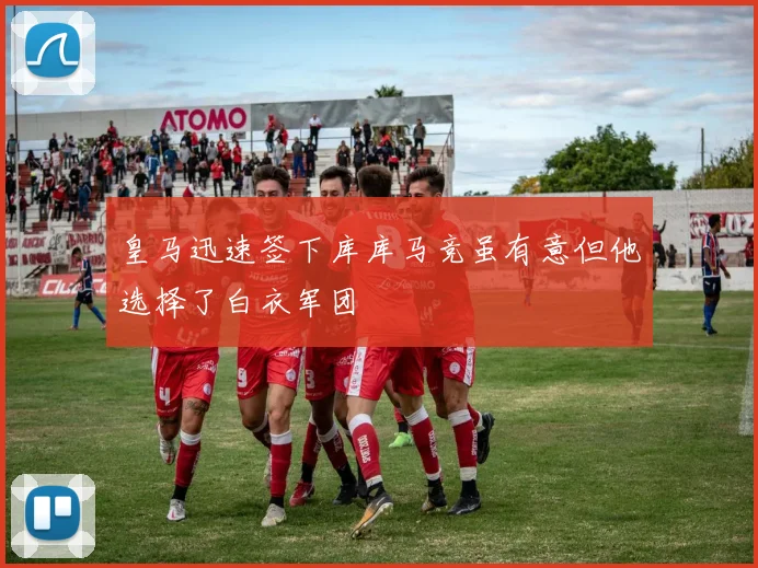 皇马迅速签下库库马竞虽有意但他选择了白衣军团