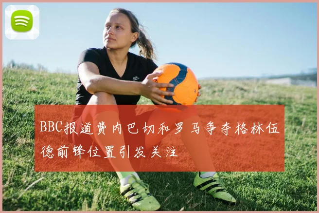 BBC报道费内巴切和罗马争夺格林伍德前锋位置引发关注