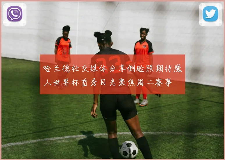 哈兰德社交媒体分享侧脸照期待魔人世界杯首秀目光聚焦周二赛事