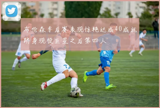 布伦森季后赛表现惊艳达成40成就跻身现役巨星之后第四人