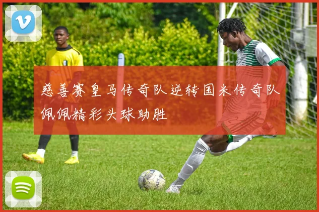 慈善赛皇马传奇队逆转国米传奇队佩佩精彩头球助胜