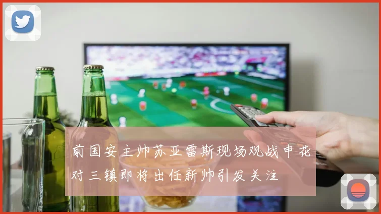 前国安主帅苏亚雷斯现场观战申花对三镇即将出任新帅引发关注