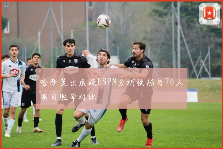 哈登复出成疑ESPN分析快船与76人明日胜率对比