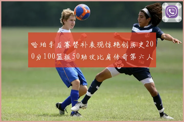 哈珀季后赛替补表现惊艳创历史200分100篮板50助攻比肩传奇第六人