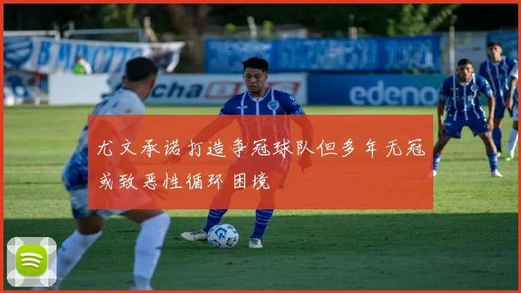 尤文承诺打造争冠球队但多年无冠或致恶性循环困境