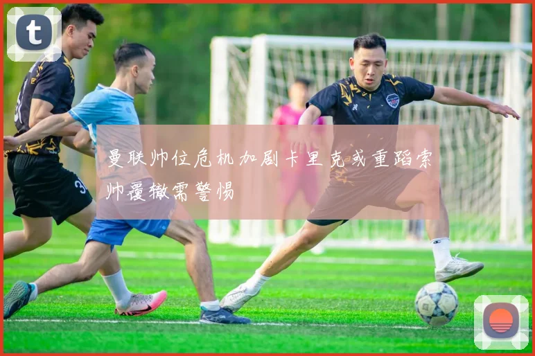 曼联帅位危机加剧卡里克或重蹈索帅覆辙需警惕