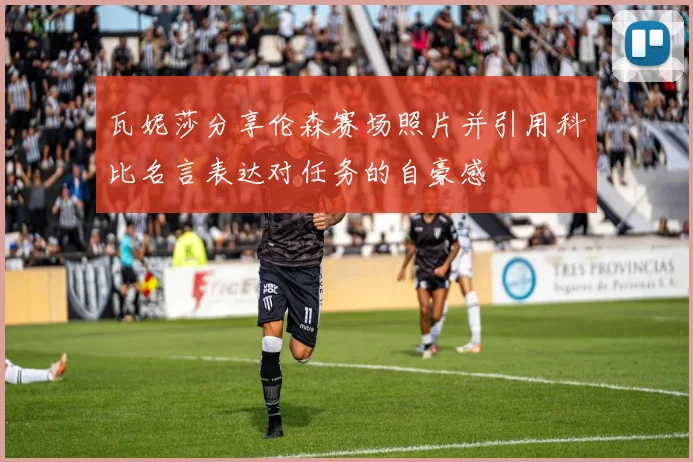 瓦妮莎分享伦森赛场照片并引用科比名言表达对任务的自豪感