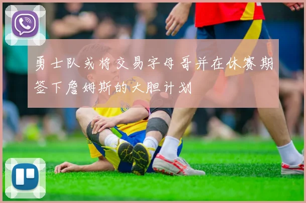 勇士队或将交易字母哥并在休赛期签下詹姆斯的大胆计划