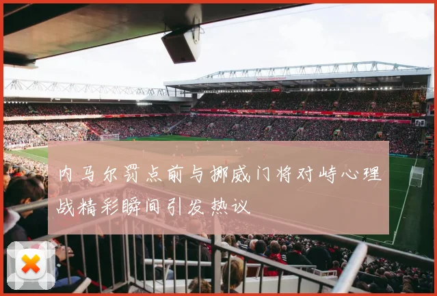 内马尔罚点前与挪威门将对峙心理战精彩瞬间引发热议