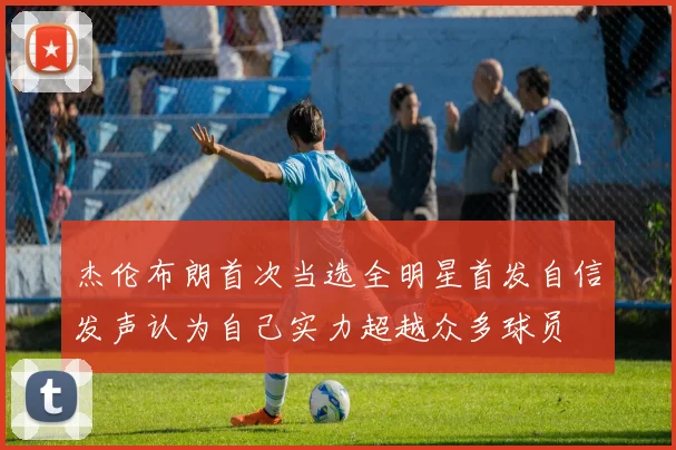 杰伦布朗首次当选全明星首发自信发声认为自己实力超越众多球员