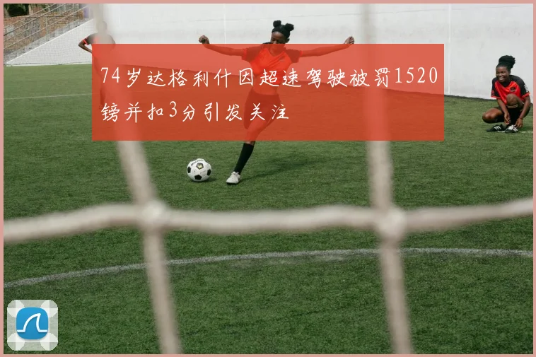 74岁达格利什因超速驾驶被罚1520镑并扣3分引发关注