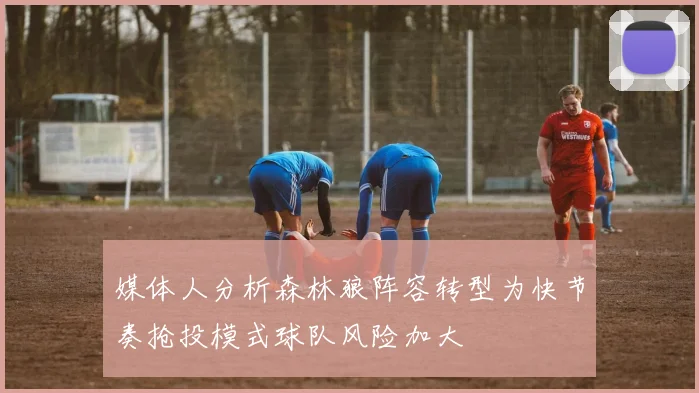 媒体人分析森林狼阵容转型为快节奏抢投模式球队风险加大