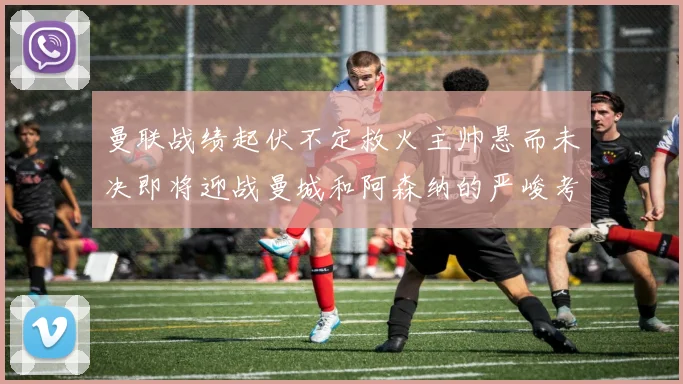 曼联战绩起伏不定救火主帅悬而未决即将迎战曼城和阿森纳的严峻考验