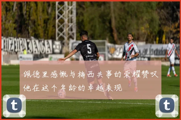 佩德里感慨与梅西共事的荣耀赞叹他在这个年龄的卓越表现