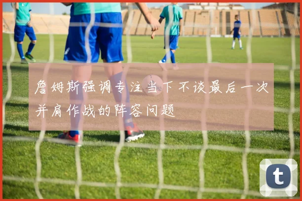 詹姆斯强调专注当下不谈最后一次并肩作战的阵容问题