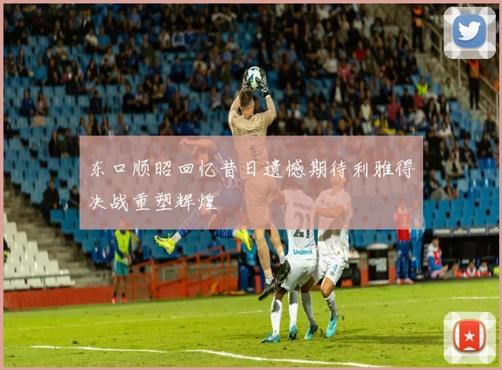 东口顺昭回忆昔日遗憾期待利雅得决战重塑辉煌