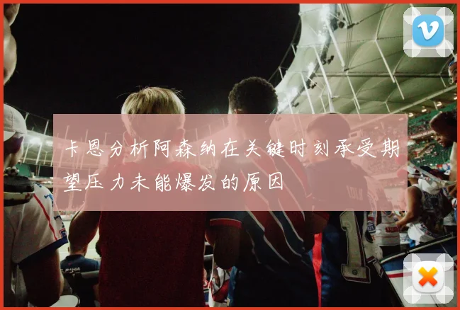 卡恩分析阿森纳在关键时刻承受期望压力未能爆发的原因