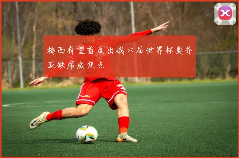 梅西有望首度出战六届世界杯奥乔亚缺席成焦点