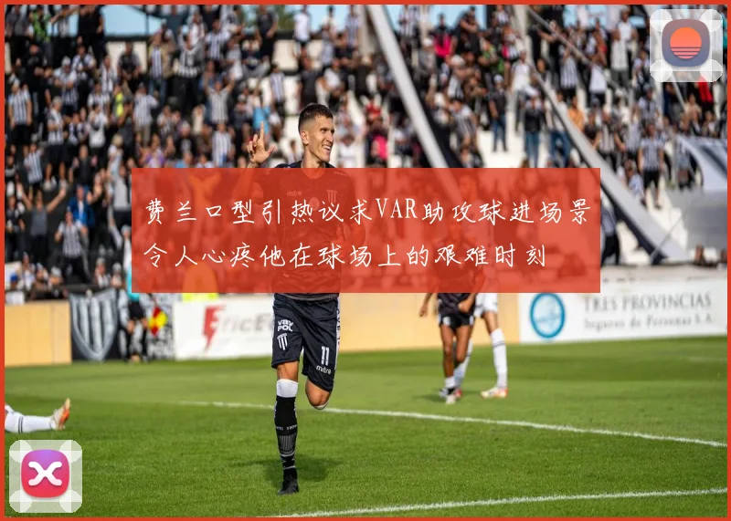 费兰口型引热议求VAR助攻球进场景令人心疼他在球场上的艰难时刻